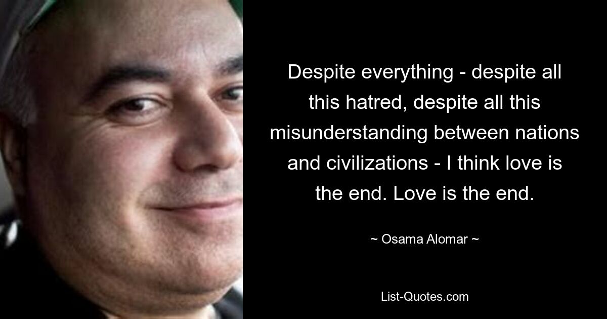 Despite everything - despite all this hatred, despite all this misunderstanding between nations and civilizations - I think love is the end. Love is the end. — © Osama Alomar