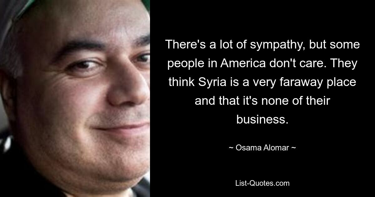 There's a lot of sympathy, but some people in America don't care. They think Syria is a very faraway place and that it's none of their business. — © Osama Alomar