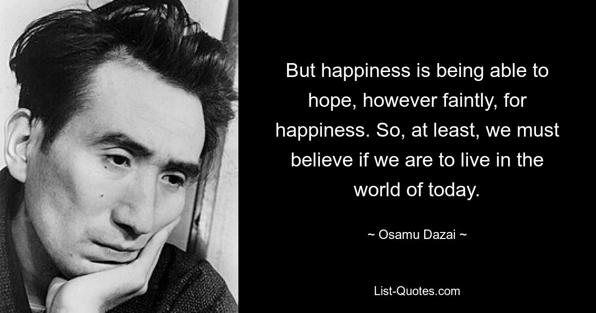 But happiness is being able to hope, however faintly, for happiness. So, at least, we must believe if we are to live in the world of today. — © Osamu Dazai