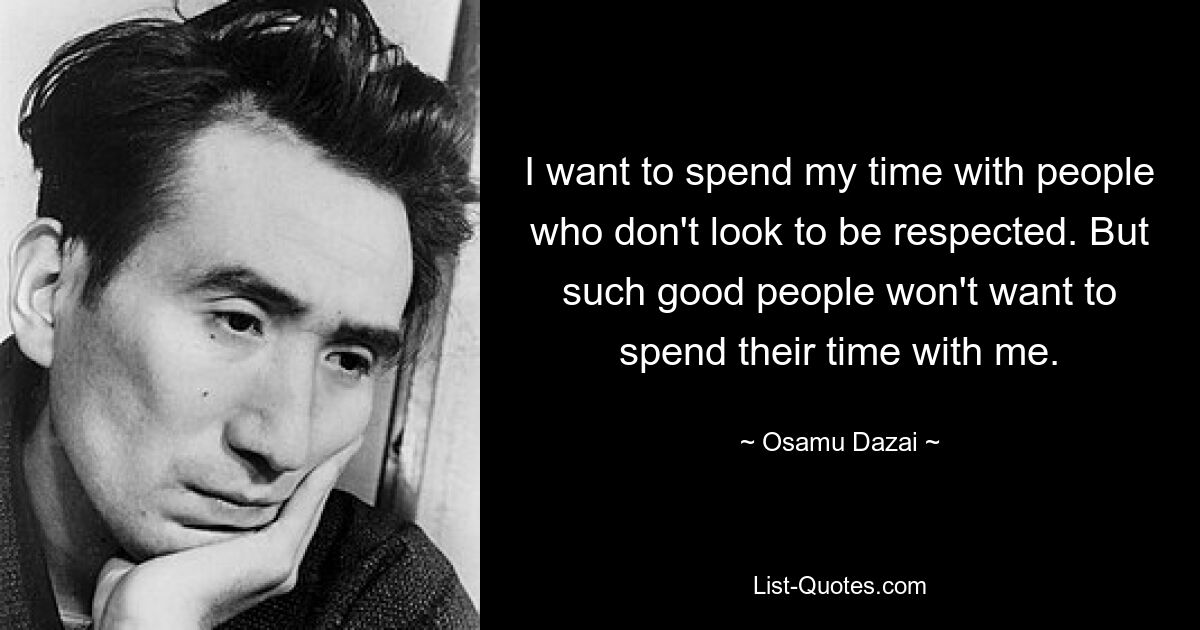 I want to spend my time with people who don't look to be respected. But such good people won't want to spend their time with me. — © Osamu Dazai