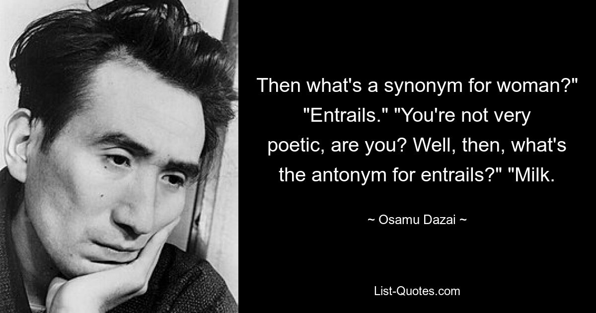 Then what's a synonym for woman?" "Entrails." "You're not very poetic, are you? Well, then, what's the antonym for entrails?" "Milk. — © Osamu Dazai