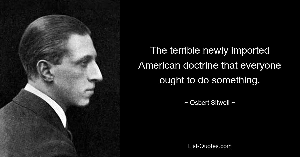 The terrible newly imported American doctrine that everyone ought to do something. — © Osbert Sitwell