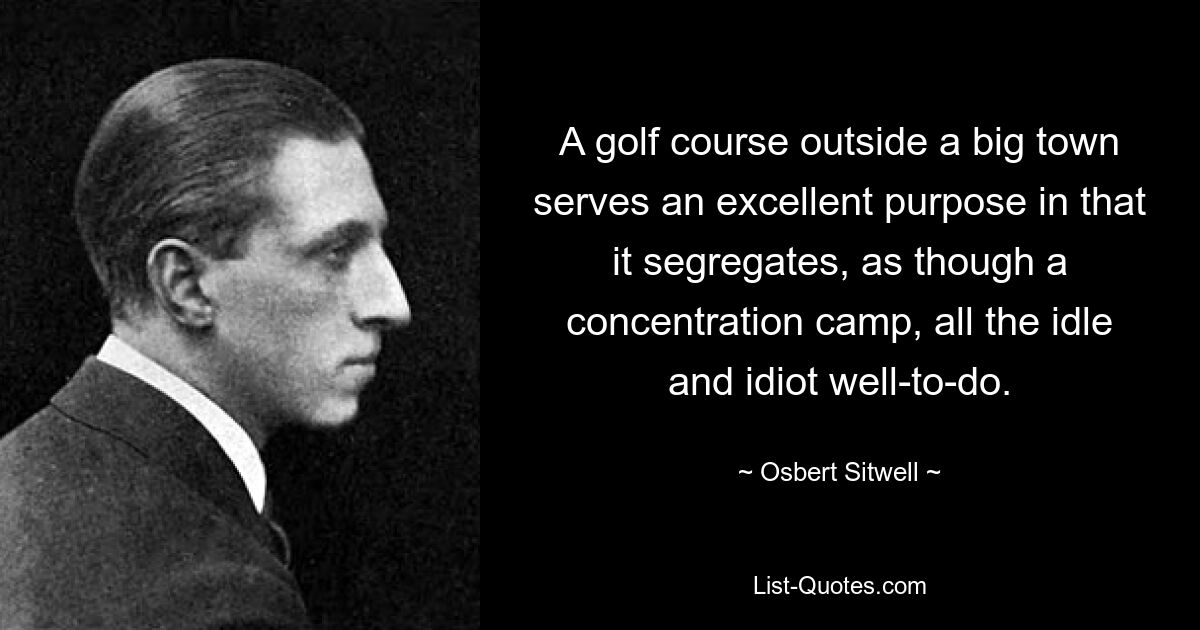 A golf course outside a big town serves an excellent purpose in that it segregates, as though a concentration camp, all the idle and idiot well-to-do. — © Osbert Sitwell