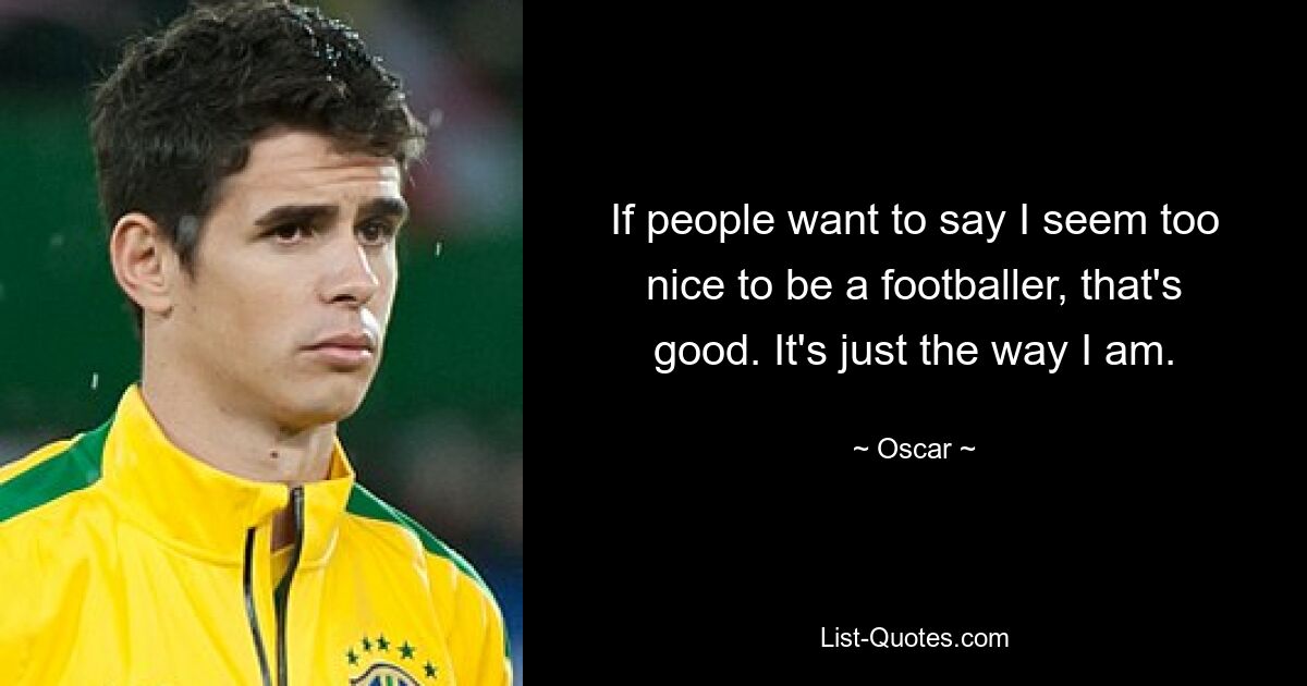 If people want to say I seem too nice to be a footballer, that's good. It's just the way I am. — © Oscar