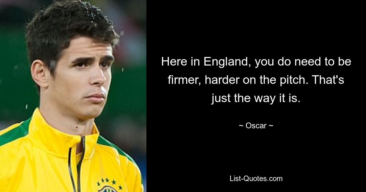 Here in England, you do need to be firmer, harder on the pitch. That's just the way it is. — © Oscar