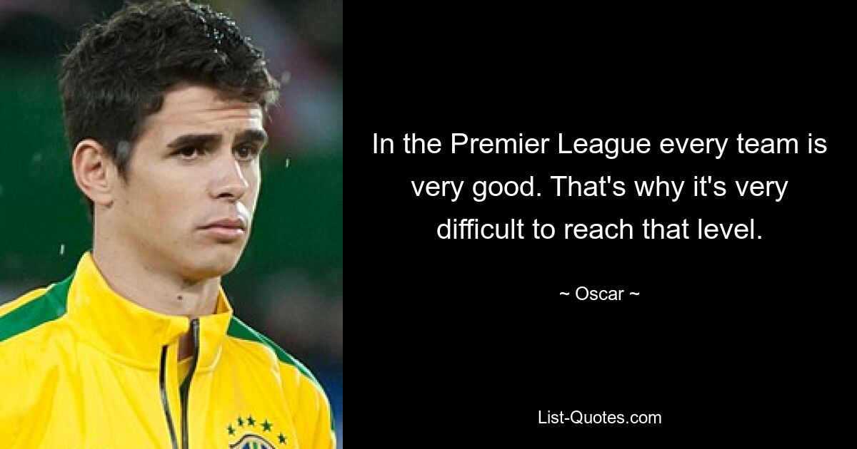 In the Premier League every team is very good. That's why it's very difficult to reach that level. — © Oscar