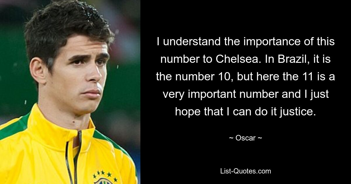 I understand the importance of this number to Chelsea. In Brazil, it is the number 10, but here the 11 is a very important number and I just hope that I can do it justice. — © Oscar