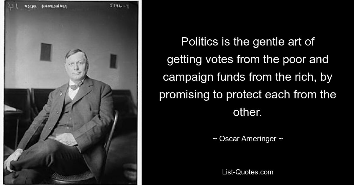 Politics is the gentle art of getting votes from the poor and campaign funds from the rich, by promising to protect each from the other. — © Oscar Ameringer