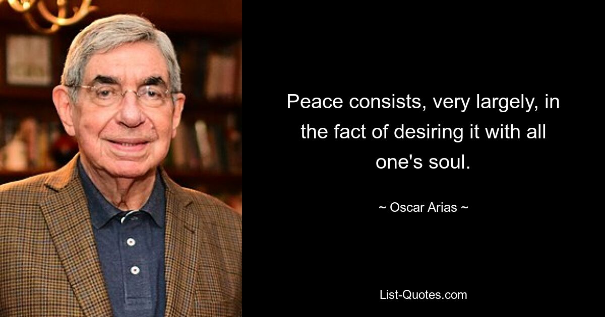 Peace consists, very largely, in the fact of desiring it with all one's soul. — © Oscar Arias