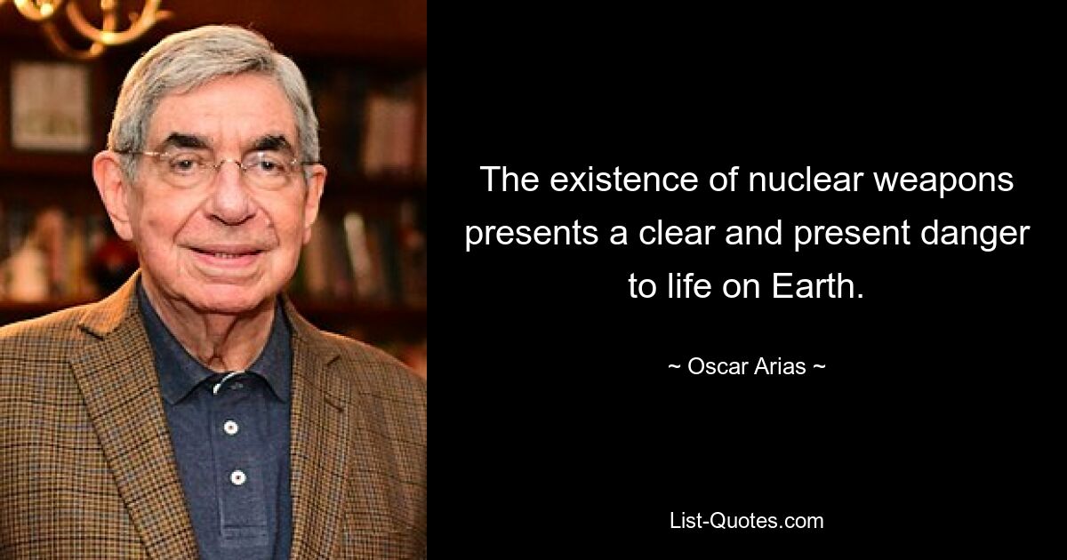 The existence of nuclear weapons presents a clear and present danger to life on Earth. — © Oscar Arias