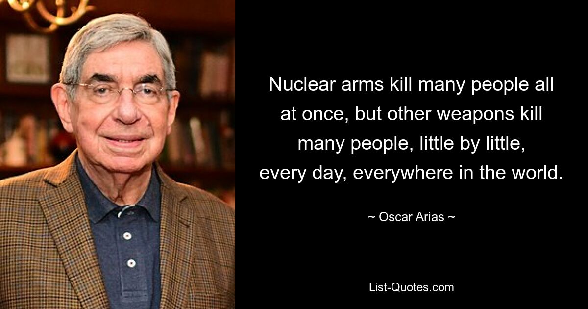 Nuclear arms kill many people all at once, but other weapons kill many people, little by little, every day, everywhere in the world. — © Oscar Arias