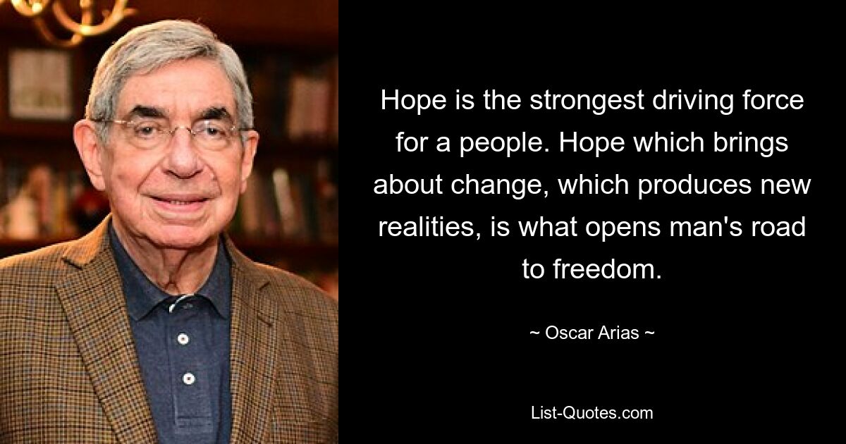 Hope is the strongest driving force for a people. Hope which brings about change, which produces new realities, is what opens man's road to freedom. — © Oscar Arias