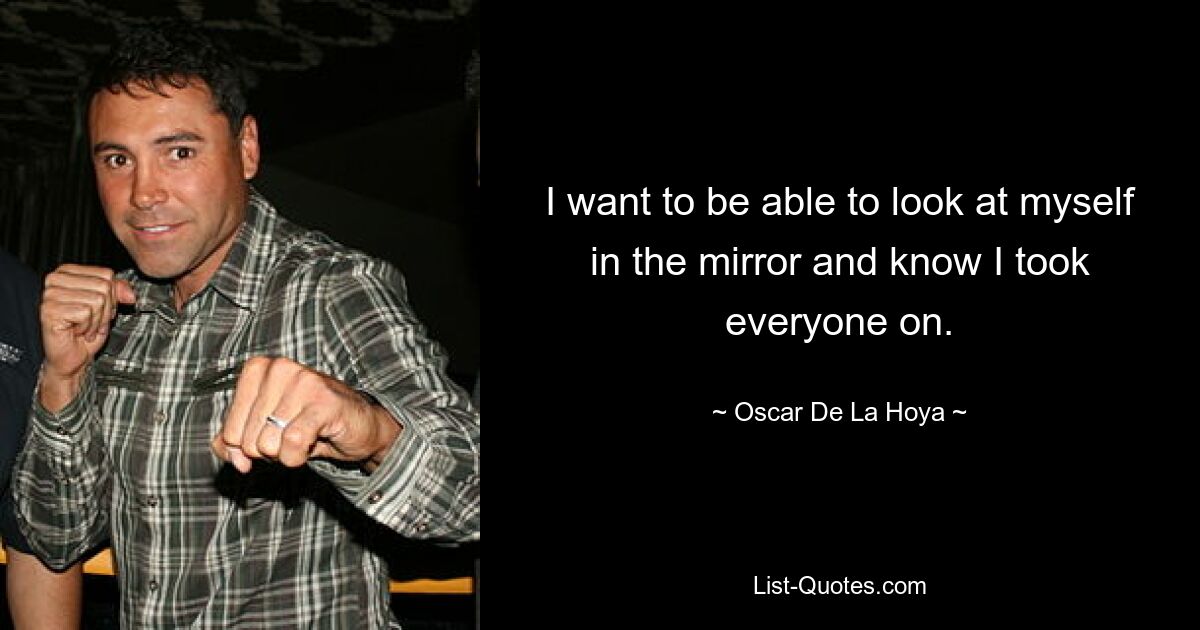 I want to be able to look at myself in the mirror and know I took everyone on. — © Oscar De La Hoya