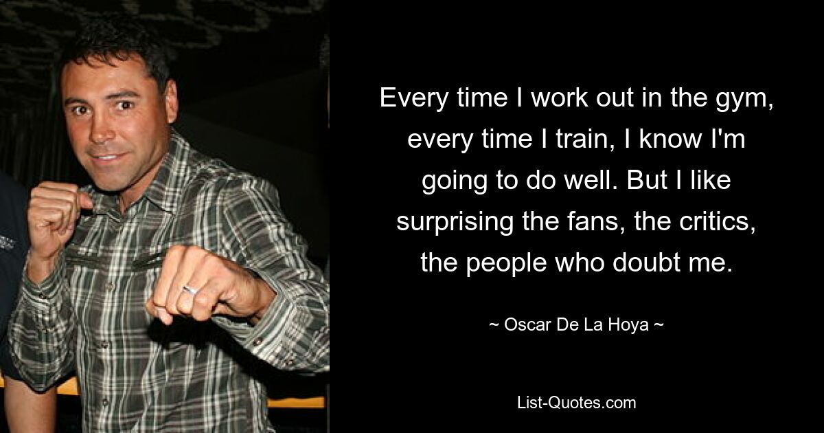 Every time I work out in the gym, every time I train, I know I'm going to do well. But I like surprising the fans, the critics, the people who doubt me. — © Oscar De La Hoya