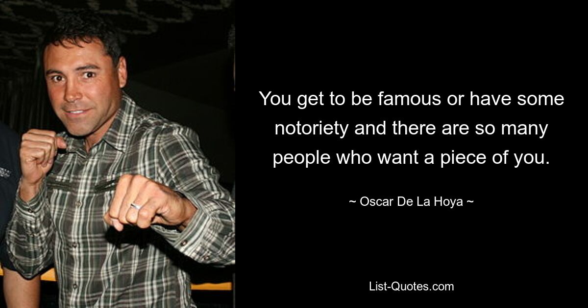 You get to be famous or have some notoriety and there are so many people who want a piece of you. — © Oscar De La Hoya