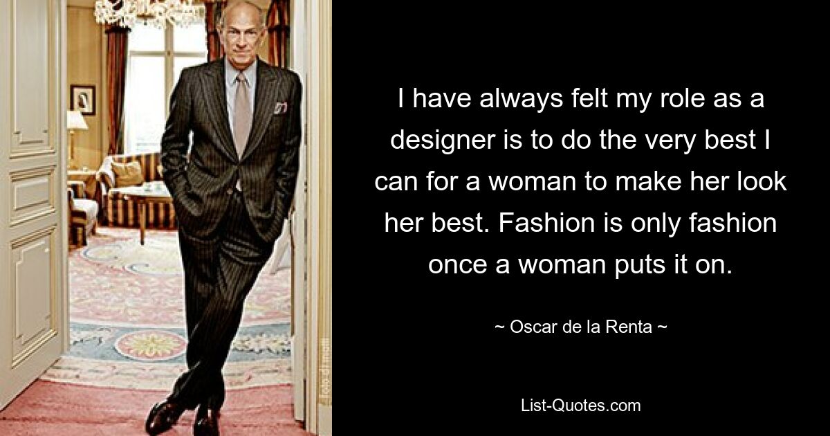 I have always felt my role as a designer is to do the very best I can for a woman to make her look her best. Fashion is only fashion once a woman puts it on. — © Oscar de la Renta