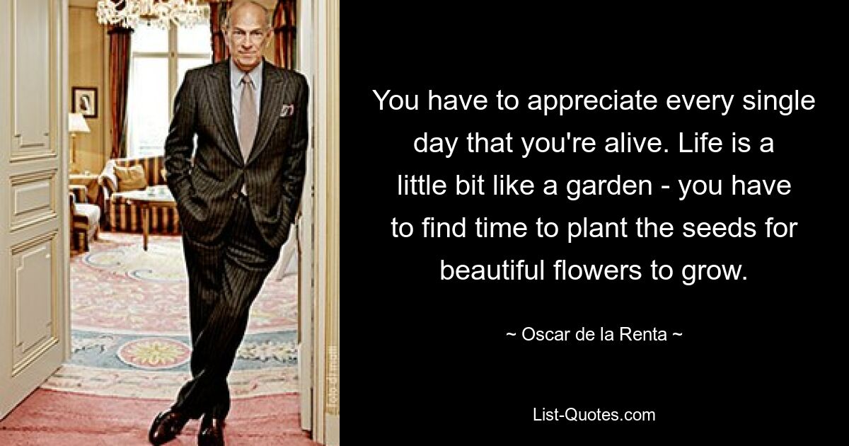 You have to appreciate every single day that you're alive. Life is a little bit like a garden - you have to find time to plant the seeds for beautiful flowers to grow. — © Oscar de la Renta