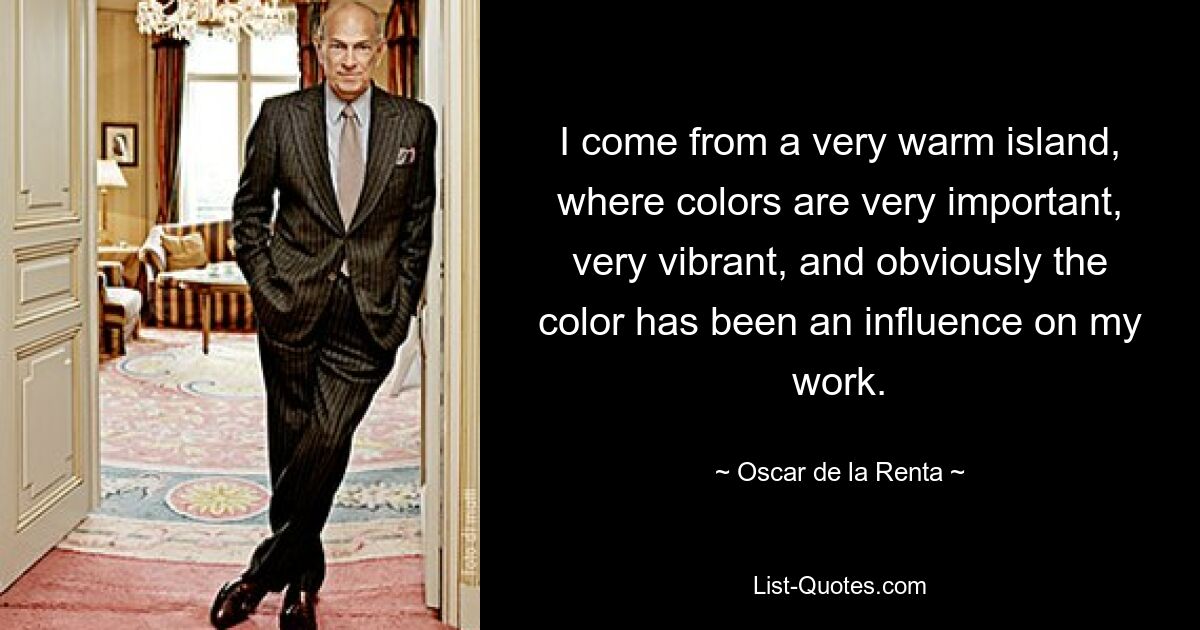 I come from a very warm island, where colors are very important, very vibrant, and obviously the color has been an influence on my work. — © Oscar de la Renta