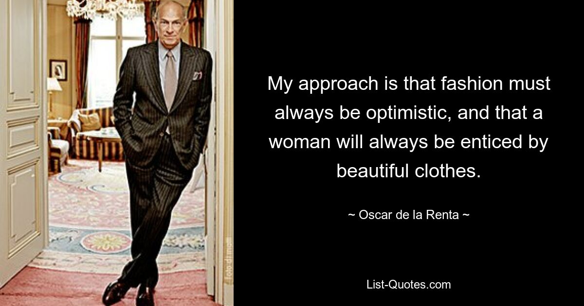 My approach is that fashion must always be optimistic, and that a woman will always be enticed by beautiful clothes. — © Oscar de la Renta