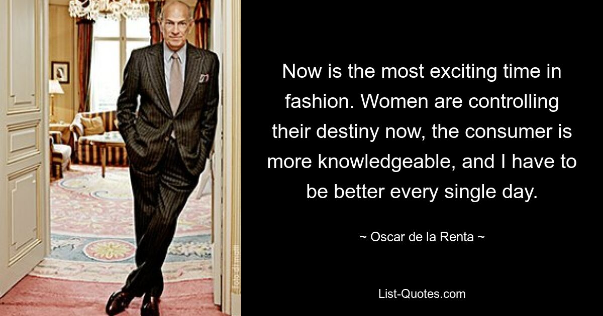 Now is the most exciting time in fashion. Women are controlling their destiny now, the consumer is more knowledgeable, and I have to be better every single day. — © Oscar de la Renta