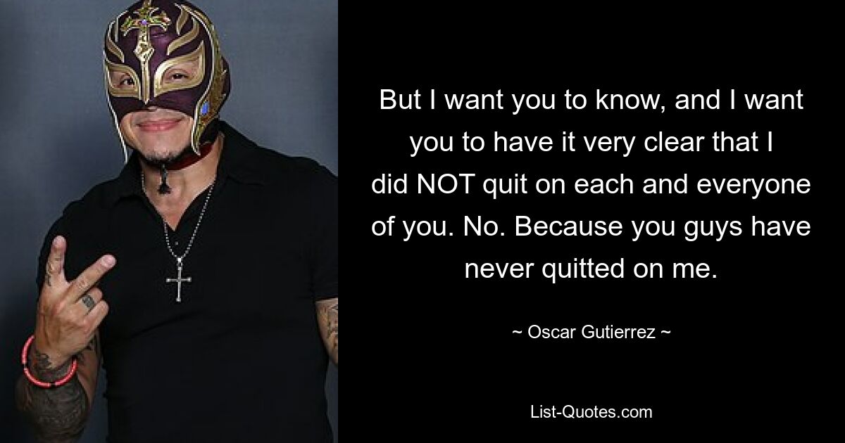 But I want you to know, and I want you to have it very clear that I did NOT quit on each and everyone of you. No. Because you guys have never quitted on me. — © Oscar Gutierrez