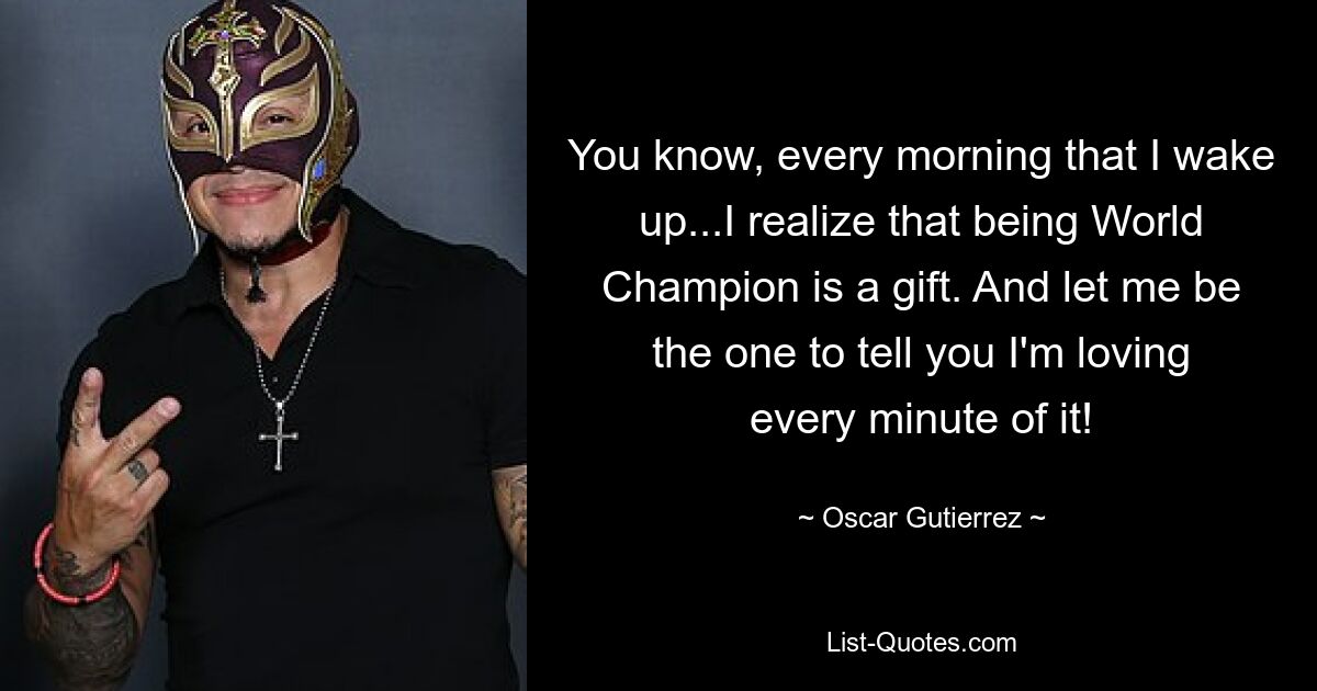 You know, every morning that I wake up...I realize that being World Champion is a gift. And let me be the one to tell you I'm loving every minute of it! — © Oscar Gutierrez