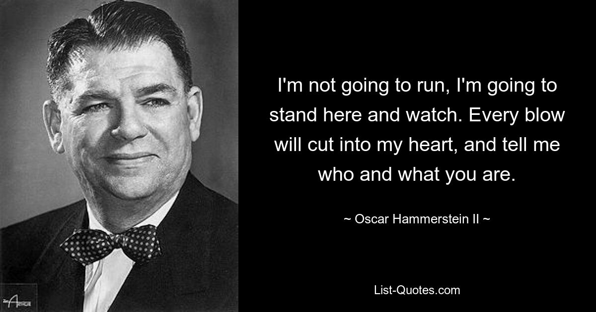 I'm not going to run, I'm going to stand here and watch. Every blow will cut into my heart, and tell me who and what you are. — © Oscar Hammerstein II