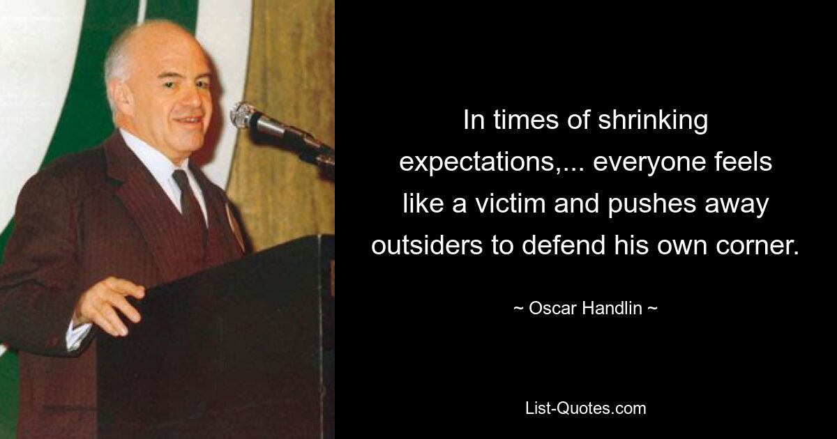 In times of shrinking expectations,... everyone feels like a victim and pushes away outsiders to defend his own corner. — © Oscar Handlin