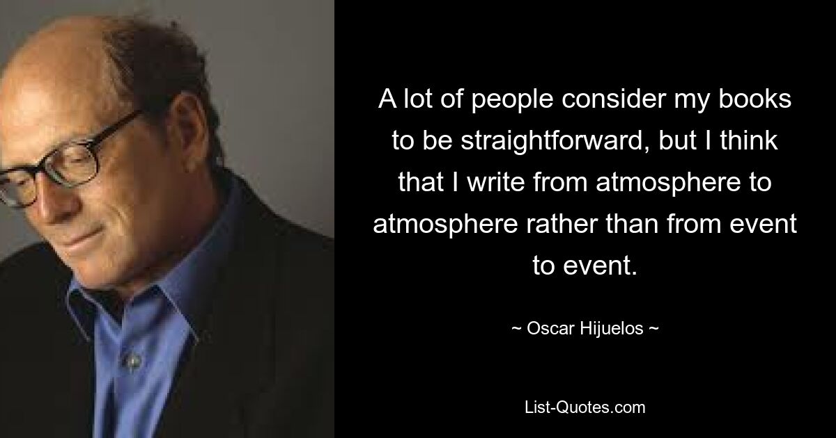 A lot of people consider my books to be straightforward, but I think that I write from atmosphere to atmosphere rather than from event to event. — © Oscar Hijuelos