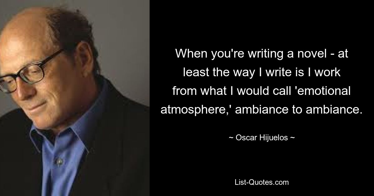 When you're writing a novel - at least the way I write is I work from what I would call 'emotional atmosphere,' ambiance to ambiance. — © Oscar Hijuelos