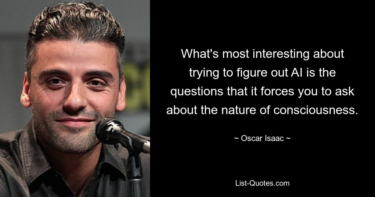 What's most interesting about trying to figure out AI is the questions that it forces you to ask about the nature of consciousness. — © Oscar Isaac