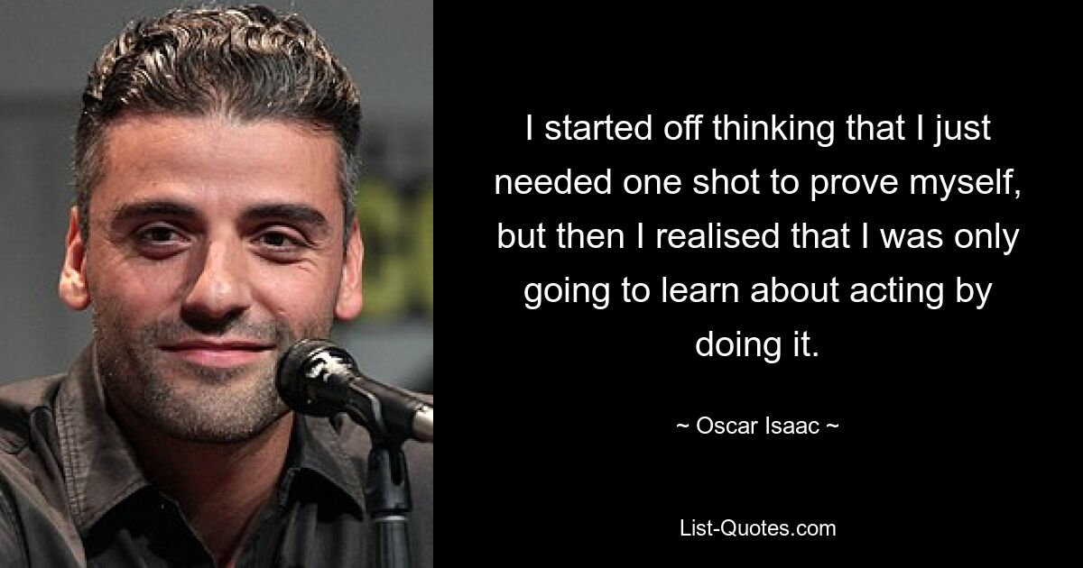 I started off thinking that I just needed one shot to prove myself, but then I realised that I was only going to learn about acting by doing it. — © Oscar Isaac