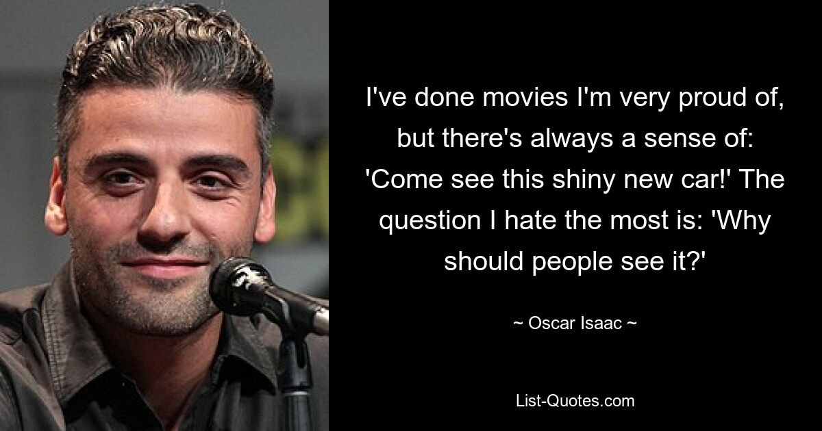 I've done movies I'm very proud of, but there's always a sense of: 'Come see this shiny new car!' The question I hate the most is: 'Why should people see it?' — © Oscar Isaac