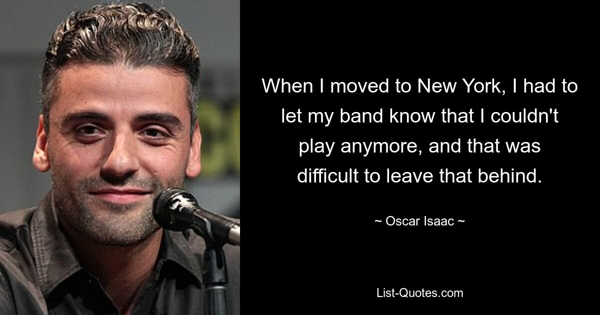 When I moved to New York, I had to let my band know that I couldn't play anymore, and that was difficult to leave that behind. — © Oscar Isaac