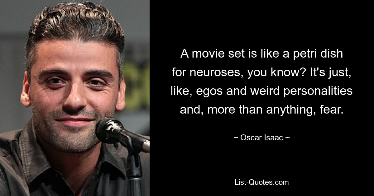 A movie set is like a petri dish for neuroses, you know? It's just, like, egos and weird personalities and, more than anything, fear. — © Oscar Isaac