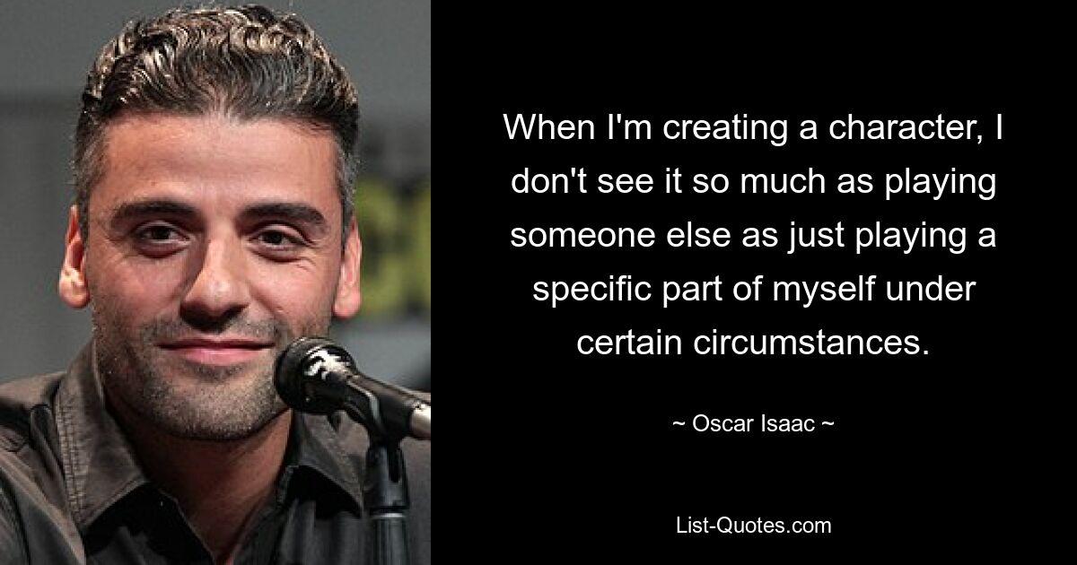 When I'm creating a character, I don't see it so much as playing someone else as just playing a specific part of myself under certain circumstances. — © Oscar Isaac