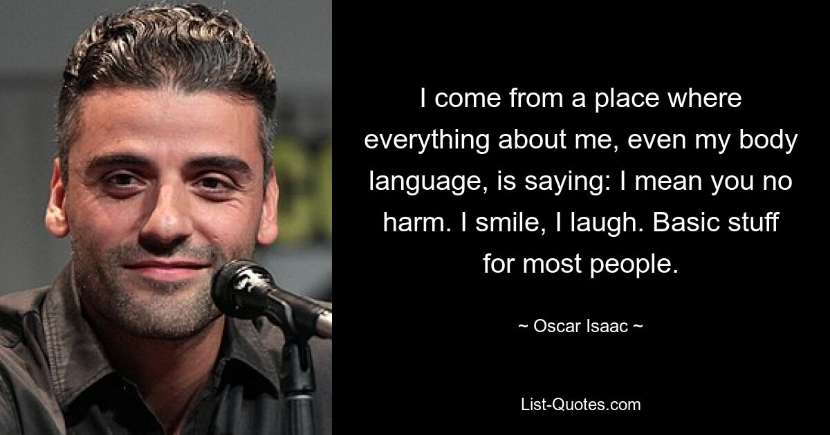 I come from a place where everything about me, even my body language, is saying: I mean you no harm. I smile, I laugh. Basic stuff for most people. — © Oscar Isaac