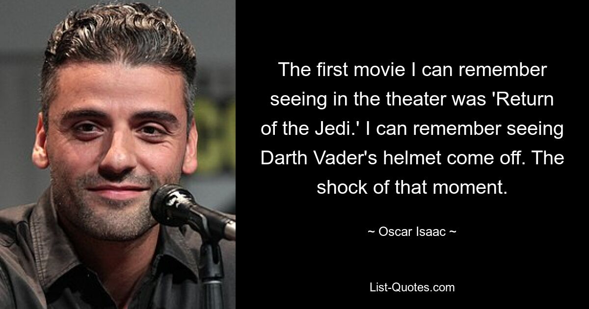 The first movie I can remember seeing in the theater was 'Return of the Jedi.' I can remember seeing Darth Vader's helmet come off. The shock of that moment. — © Oscar Isaac