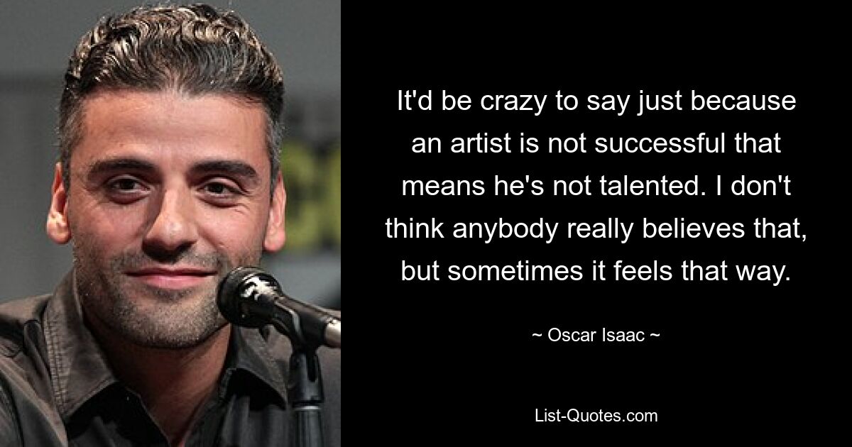 It'd be crazy to say just because an artist is not successful that means he's not talented. I don't think anybody really believes that, but sometimes it feels that way. — © Oscar Isaac