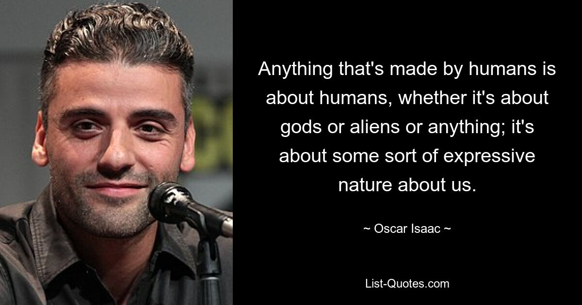 Anything that's made by humans is about humans, whether it's about gods or aliens or anything; it's about some sort of expressive nature about us. — © Oscar Isaac