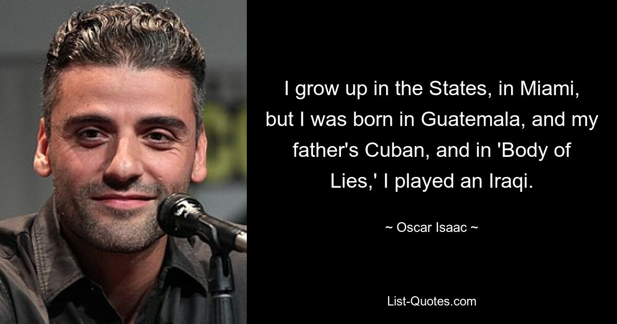 I grow up in the States, in Miami, but I was born in Guatemala, and my father's Cuban, and in 'Body of Lies,' I played an Iraqi. — © Oscar Isaac