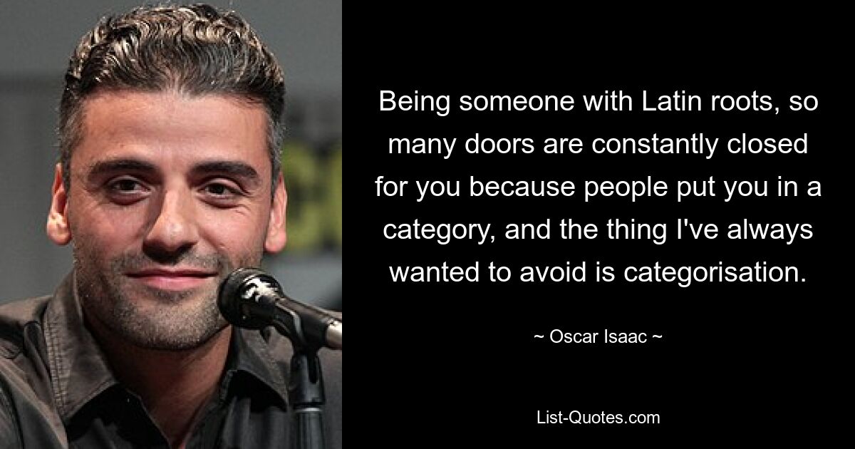 Being someone with Latin roots, so many doors are constantly closed for you because people put you in a category, and the thing I've always wanted to avoid is categorisation. — © Oscar Isaac