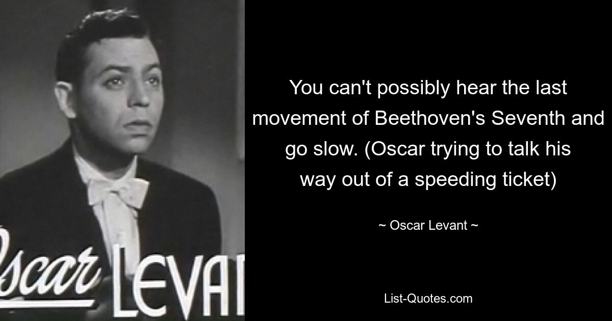 You can't possibly hear the last movement of Beethoven's Seventh and go slow. (Oscar trying to talk his way out of a speeding ticket) — © Oscar Levant