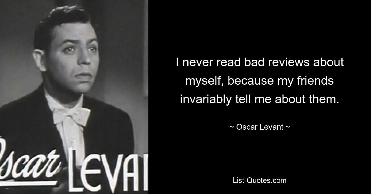 I never read bad reviews about myself, because my friends invariably tell me about them. — © Oscar Levant