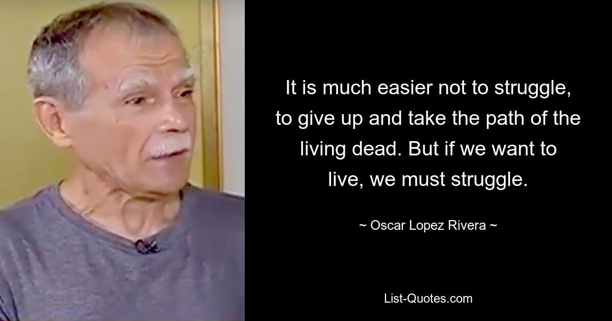 It is much easier not to struggle, to give up and take the path of the living dead. But if we want to live, we must struggle. — © Oscar Lopez Rivera