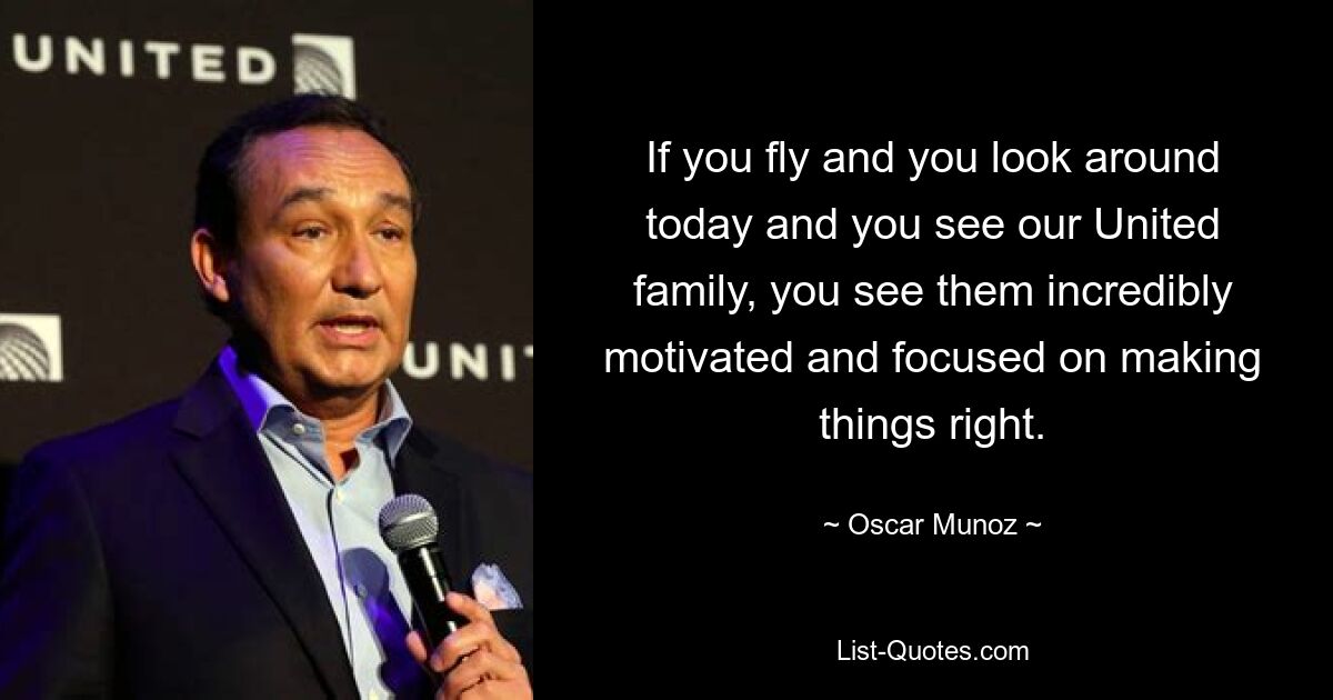 If you fly and you look around today and you see our United family, you see them incredibly motivated and focused on making things right. — © Oscar Munoz