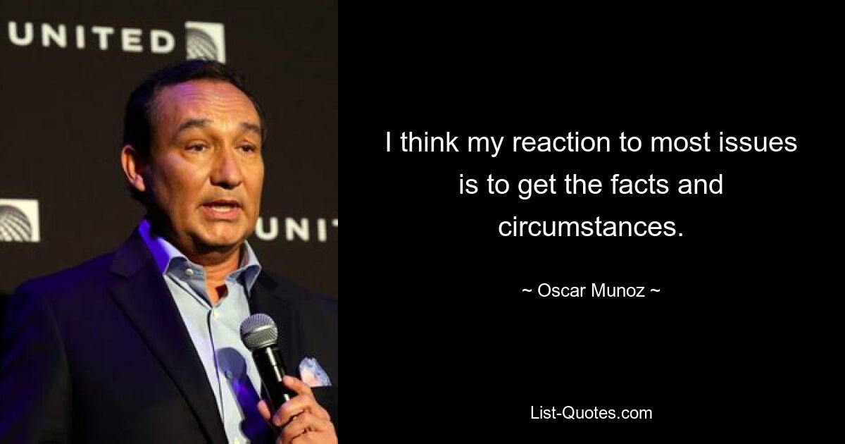 I think my reaction to most issues is to get the facts and circumstances. — © Oscar Munoz