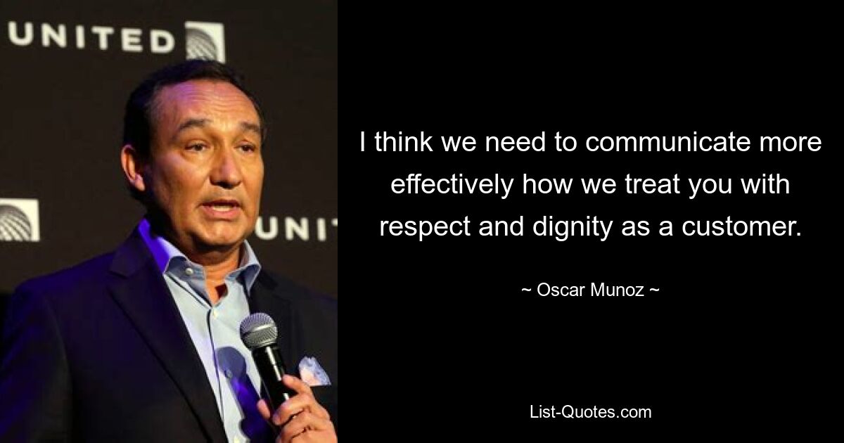 I think we need to communicate more effectively how we treat you with respect and dignity as a customer. — © Oscar Munoz