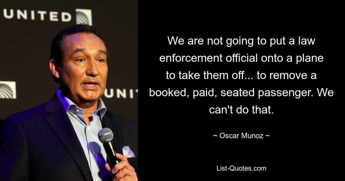 We are not going to put a law enforcement official onto a plane to take them off... to remove a booked, paid, seated passenger. We can't do that. — © Oscar Munoz