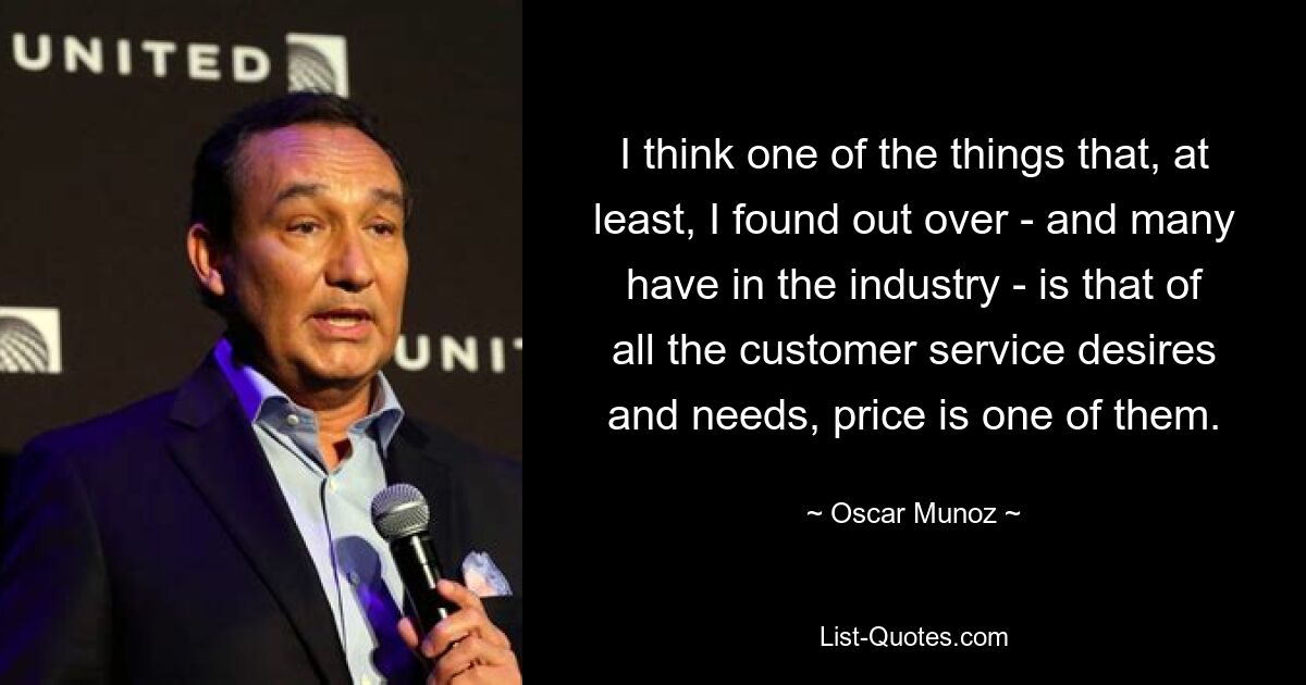 I think one of the things that, at least, I found out over - and many have in the industry - is that of all the customer service desires and needs, price is one of them. — © Oscar Munoz